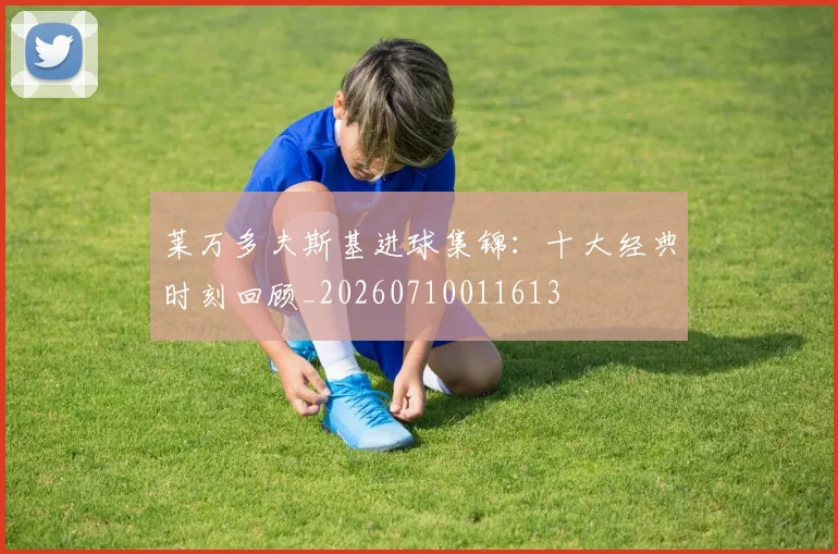 莱万多夫斯基进球集锦:十大经典时刻回顾_20260710011613